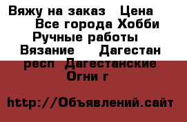 Вяжу на заказ › Цена ­ 800 - Все города Хобби. Ручные работы » Вязание   . Дагестан респ.,Дагестанские Огни г.